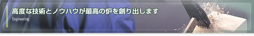 Engineeringー高度な技術とノウハウが最高の炉を創り出します